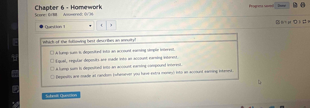 Progress saved
Chapter 6 - Homework Done
Score: 0/88 Answered: 0/36
Question 1 0/1 pt つ 3 9
< 、
Which of the following best describes an annuity?
 A lump sum is deposited into an account earning simple interest.
Equal, regular deposits are made into an account earning interest.
A lump sum is deposited into an account earning compound interest.
Deposits are made at random (whenever you have extra money) into an account earning interest.
Submit Question