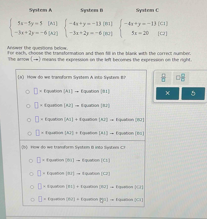 System A System B System C
beginarrayl 5x-5y=5[A1] -3x+2y=-6[A2]endarray. beginarrayl -4x+y=-13[B1] -3x+2y=-6[B2]endarray. beginarrayl -4x+y=-13[C1] 5x=20[C2]endarray.
Answer the questions below.
For each, choose the transformation and then fill in the blank with the correct number.
The arrow (→) means the expression on the left becomes the expression on the right.
 □ /□   □  □ /□  
×