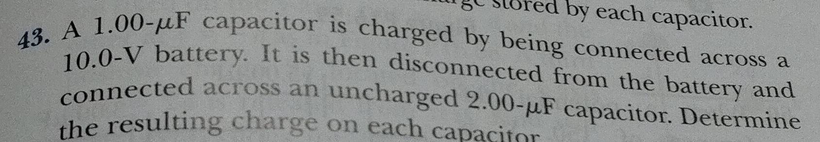 ge stored by each capacitor. 
43. A 1.00-μF capacitor is charged by being connected across a
10.0-V battery. It is then disconnected from the battery and 
connected across an uncharged 2.00-µF capacitor. Determine 
the resulting charge on each capacitor .