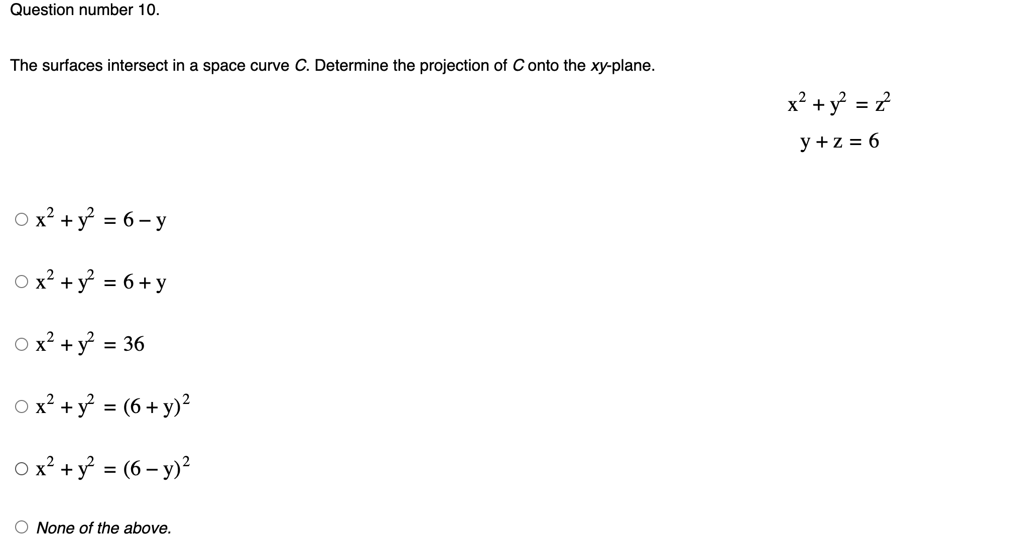 Question number 10.
The surfaces intersect in a space curve C. Determine the projection of C onto the xy -plane.
x^2+y^2=z^2
y+z=6
x^2+y^2=6-y
x^2+y^2=6+y
x^2+y^2=36
x^2+y^2=(6+y)^2
x^2+y^2=(6-y)^2
None of the above.