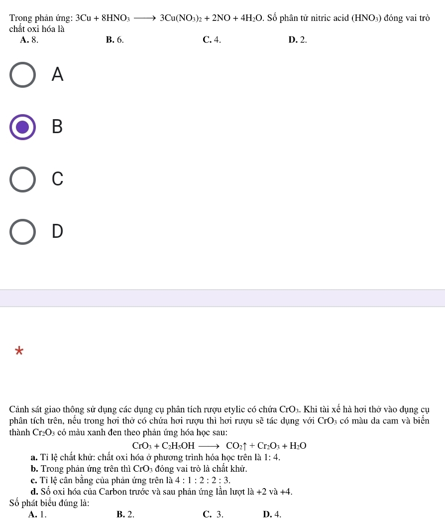 Trong phản ứng: 3Cu+8HNO_3to 3Cu(NO_3)_2+2NO+4H_2O. Số phân tử nitric acid (HNO_3) đóng vai trò
chất oxi hóa là
A. 8. B. 6. C. 4. D. 2.
A
B
C
D
*
Cảnh sát giao thông sử dụng các dụng cụ phân tích rượu etylic có chứa CrO_3. Khi tài xế hà hơi thở vào dụng cụ
phân tích trên, nếu trong hơi thở có chứa hơi rượu thì hơi rượu sẽ tác dụng với CrO_3 có màu da cam và biến
thành Cr_2O_3 có màu xanh đen theo phản ứng hóa học sau:
CrO_3+C_2H_5OHto CO_2uparrow +Cr_2O_3+H_2O
a. Tỉ lệ chất khử: chất oxi hóa ở phương trình hóa học trên là 1:4. 
b. Trong phản ứng trên thì CrO_3 đóng vai trò là chất khử.
c. Tỉ lệ cân bằng của phản ứng trên là 4:1:2:2:3.
d. Số oxi hóa của Carbon trước và sau phản ứng lần lượt la+2va+4. 
Số phát biểu đúng là:
A. 1. B. 2. C. 3. D. 4.