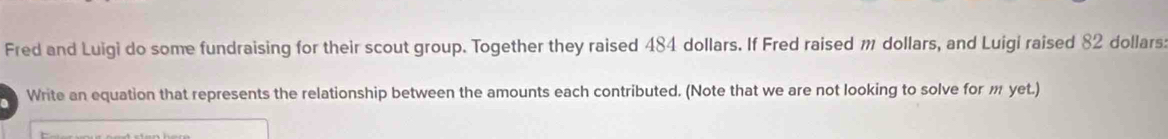 Fred and Luigi do some fundraising for their scout group. Together they raised 484 dollars. If Fred raised m dollars, and Luigi raised 82 dollars
Write an equation that represents the relationship between the amounts each contributed. (Note that we are not looking to solve for m yet.)