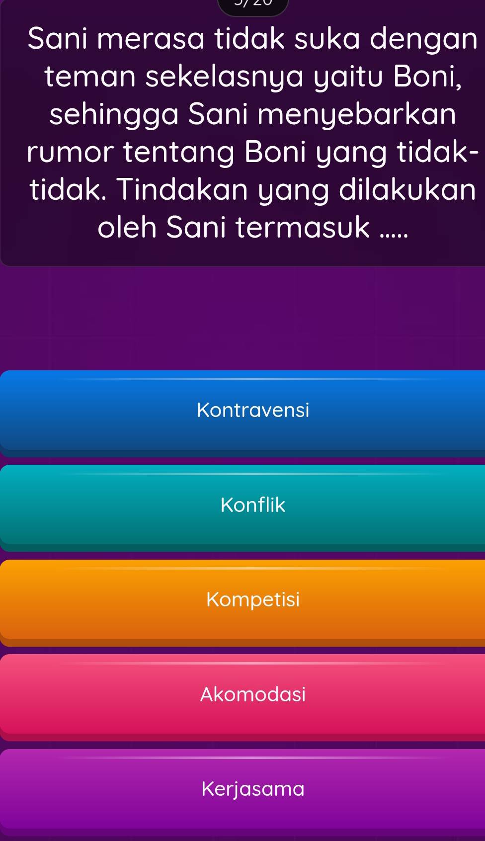 Sani merasa tidak suka dengan
teman sekelasnya yaitu Boni,
sehingga Sani menyebarkan
rumor tentang Boni yang tidak-
tidak. Tindakan yang dilakukan
oleh Sani termasuk .....
Kontravensi
Konflik
Kompetisi
Akomodasi
Kerjasama