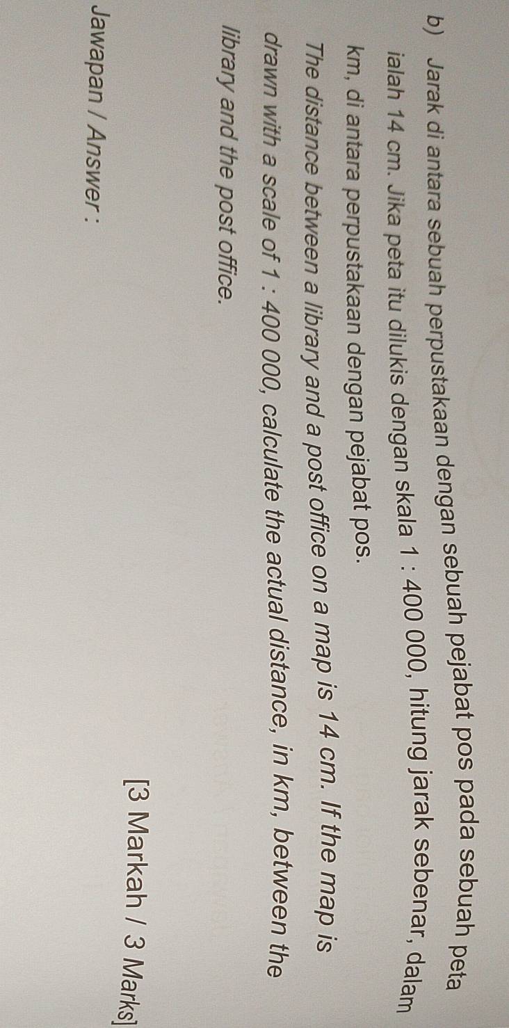 Jarak di antara sebuah perpustakaan dengan sebuah pejabat pos pada sebuah peta 
ialah 14 cm. Jika peta itu dilukis dengan skala 1:400000 , hitung jarak sebenar, dalam
km, di antara perpustakaan dengan pejabat pos. 
The distance between a library and a post office on a map is 14 cm. If the map is 
drawn with a scale of 1:400000 , calculate the actual distance, in km, between the 
library and the post office. 
[3 Markah / 3 Marks] 
Jawapan / Answer :