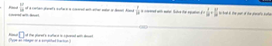 About  17/10  of a certain planet's surface in covered with either water or desen. Aboul  7/18  is covered with watet. Solve the equation d e  7/18  17 to bad is the part of the perefs iute 
covered with desart. 
About □ of the planet's surface is egvered with desent 
(1y) pe an intager or a simplited fraction