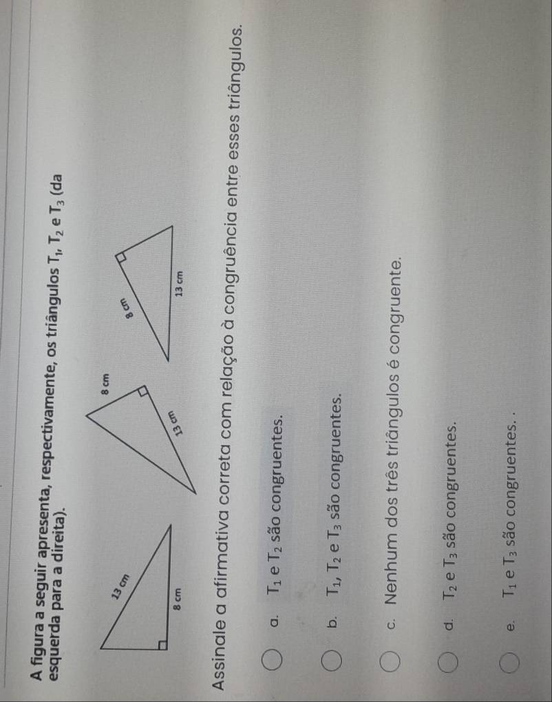 A figura a seguir apresenta, respectivamente, os triângulos T_1, T_2 e T_3 (da
esquerda para a direita).
Assinale a afirmativa correta com relação à congruência entre esses triângulos.
a. T_1 e T_2 são congruentes.
b. T_1, T_2 e T_3 são congruentes.
c. Nenhum dos três triângulos é congruente.
d. T_2 e T_3 são congruentes.
e. T_1 e T_3 são congruentes. .