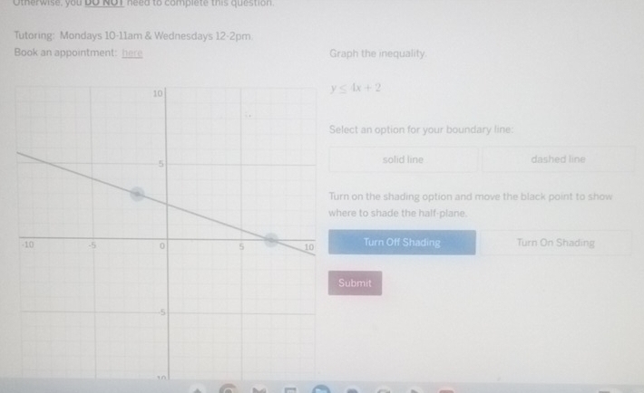 Otherwise, you DO NOI need to complete this question.
Tutoring: Mondays 10-11am & Wednesdays 12-2pm.
Book an appointment: here Graph the inequality.
y≤ 4x+2
ect an option for your boundary line:
solid line dashed line
n on the shading option and move the black point to show
re to shade the half-plane.
Turn Off Shading Turn On Shading
ubmit
in