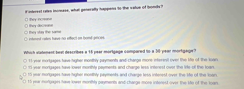 If interest rates increase, what generally happens to the value of bonds?
they increase
they decrease
they stay the same
interest rates have no effect on bond prices
Which statement best describes a 15 year mortgage compared to a 30 year mortgage?
15 year mortgages have higher monthly payments and charge more interest over the life of the loan.
15 year mortgages have lower monthly payments and charge less interest over the life of the loan.
15 year mortgages have higher monthly payments and charge less interest over the life of the loan.
15 year mortgages have lower monthly payments and charge more interest over the life of the loan.