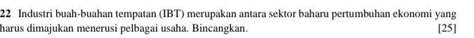 Industri buah-buahan tempatan (IBT) merupakan antara sektor baharu pertumbuhan ekonomi yang 
harus dimajukan menerusi pelbagai usaha. Bincangkan. [25]