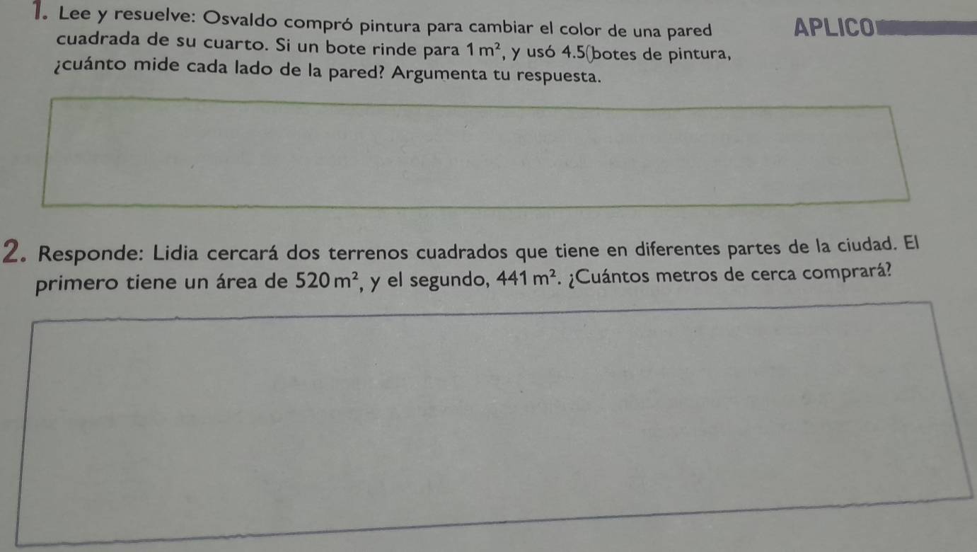 Lee y resuelve: Osvaldo compró pintura para cambiar el color de una pared APLICO 
cuadrada de su cuarto. Si un bote rinde para 1m^2 , y usó 4.5 (botes de pintura, 
¿cuánto mide cada lado de la pared? Argumenta tu respuesta. 
2. Responde: Lidia cercará dos terrenos cuadrados que tiene en diferentes partes de la ciudad. El 
primero tiene un área de 520m^2 , y el segundo, 441m^2 ¿Cuántos metros de cerca comprará?