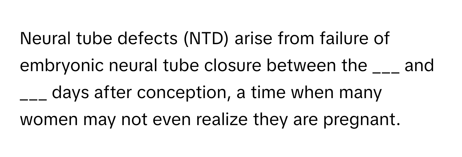 Neural tube defects (NTD) arise from failure of embryonic neural tube closure between the ___ and ___ days after conception, a time when many women may not even realize they are pregnant.