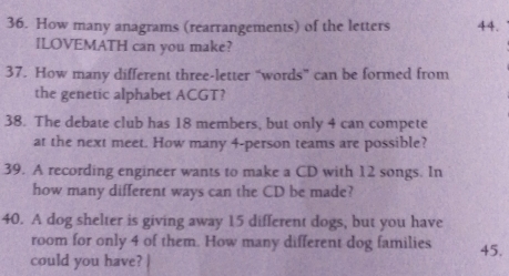 How many anagrams (rearrangements) of the letters 44.
ILOVEMATH can you make?
37. How many different three-letter “words” can be formed from
the genetic alphabet ACGT?
38. The debate club has 18 members, but only 4 can compete
at the next meet. How many 4 -person teams are possible?
39. A recording engineer wants to make a CD with 12 songs. In
how many different ways can the CD be made?
40. A dog shelter is giving away 15 different dogs, but you have
room for only 4 of them. How many different dog families
could you have? | 45.