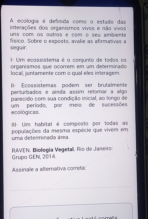 A ecologia é definida como o estudo das 
interações dos organismos vivos e não vivos 
uns com os outros e com o seu ambiente 
físico. Sobre o exposto, avalie as afirmativas a 
seguir: 
I- Um ecossistema é o conjunto de todos os 
organismos que ocorrem em um determinado 
local, juntamente com o qual eles interagem. 
II- Ecossistemas podem ser brutalmente 
perturbados e ainda assim retornar a algo 
parecido com sua condição inicial, ao longo de 
um período, por meio de sucessões 
ecológicas. 
IIII- Um habitat é composto por todas as 
populações da mesma espécie que vivem em 
uma determinada área. 
RAVEN. Biologia Vegetal. Rio de Janeiro: 
Grupo GEN, 2014. 
Assinale a alternativa correta: