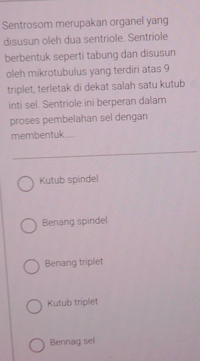 Sentrosom merupakan organel yang
disusun oleh dua sentriole. Sentriole
berbentuk seperti tabung dan disusun
oleh mikrotubulus yang terdiri atas 9
triplet, terletak di dekat salah satu kutub
inti sel. Sentriole ini berperan dalam
proses pembelahan sel dengan
membentuk.....
Kutub spindel
Benang spindel
Benang triplet
Kutub triplet
Bennag sel