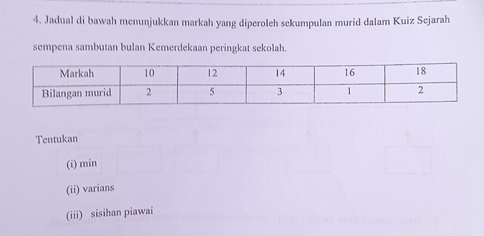 Jadual di bawah menunjukkan markah yang diperoleh sekumpulan murid dalam Kuiz Sejarah 
sempena sambutan bulan Kemerdekaan peringkat sekolah. 
Tentukan 
(i) min
(ii) varians 
(iii) sisihan piawai