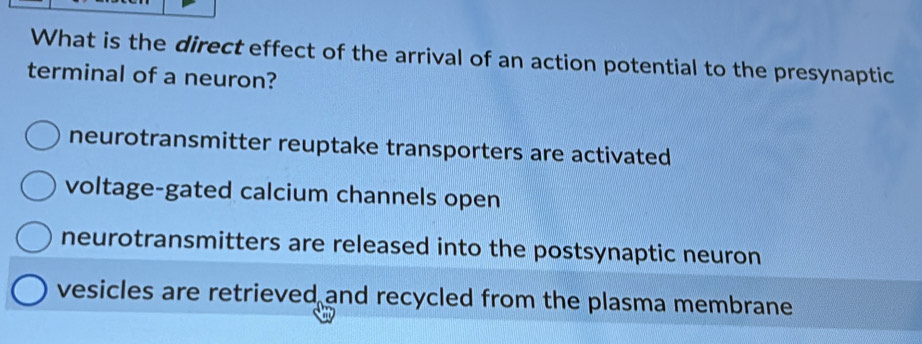 What is the direct effect of the arrival of an action potential to the presynaptic
terminal of a neuron?
neurotransmitter reuptake transporters are activated
voltage-gated calcium channels open
neurotransmitters are released into the postsynaptic neuron
vesicles are retrieved and recycled from the plasma membrane