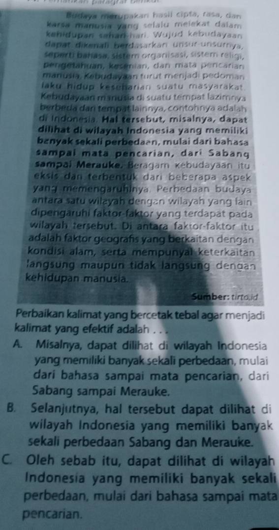 Budaya marupakari hasii cipta, rasa, dan
karsa manusia vang selaiu melekat dalam
kehidupan sahar hari. Wujud kebudayaan
dapat dikenali berdasarkan unsur-unsurnya,
seperti bahasa, sistem orgariisasi, sistem réligi,
pengetahuan, kesemian, dan mata percarian
manusia, Kebudayaan turut menjadi pedoman
laku hidup kesuharian suatu masyarakat.
Kebudayaan manusia di suatu tempat lazimnya
berbeda dan tempät lainnya, contohnya adalah
di Indonesia. Hal tersebut, misalnya, dapat
dilihat di wilayah Indonesia yang memiliki
banyak sekali perbedaan, mulai dari bahasa
sampal mata pencarian, dari Sabang
sampal Merauke, Beragam kebudayaan itu
eksis dan terbentük dari beberapa aspek
yang memengaruhinya. Perbedaan budaya
antara satu wiłayah dengan wilayah yang lain
dipengaruhi faktor-faktor yang terdapat pada
wilayah tersebut. Di antara faktor-faktor itu
adalah faktor geografs yang berkaitan dengan
kondisi alam, serta mempunyal keterkaitan
langsung maupun tidak langsung dengan
kehidupan manusia
Sumber: tirtoid
Perbaikan kalimat yang bercetak tebal agar menjadi
kalimat yang efektif adalah . . .
A. Misalnya, dapat dilihat di wilayah Indonesia
yang memiliki banyak sekali perbedaan, mulai
darí bahasa sampai mata pencarian, dari
Sabang sampai Merauke.
B. Selanjutnya, hal tersebut dapat dilihat di
wilayah Indonesia yang memiliki banyak
sekali perbedaan Sabang dan Merauke.
C. Oleh sebab itu, dapat dilihat di wilayah
Indonesia yang memiliki banyak sekali
perbedaan, mulai dari bahasa sampai mata
pencarian.