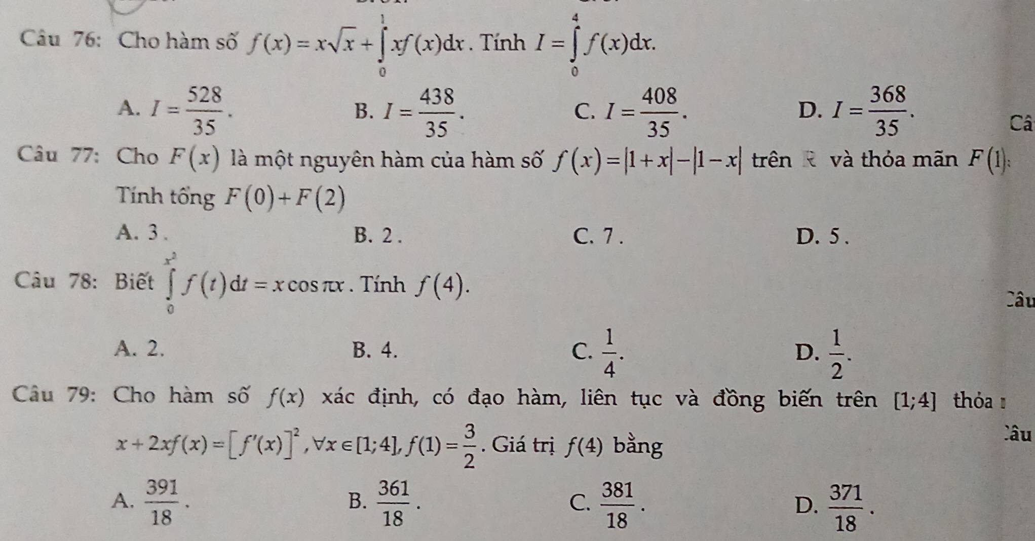 Cho hàm số f(x)=xsqrt(x)+∈tlimits _0^(1xf(x)dx. Tính I=∈tlimits _0^4f(x)dx.
A. I=frac 528)35. I= 438/35 . I= 408/35 . I= 368/35 . 
B.
C.
D.
Câ
Câu 77: Cho F(x) là một nguyên hàm của hàm số f(x)=|1+x|-|1-x| trên R và thỏa mãn F(1) : 
Tính tổng F(0)+F(2)
A. 3. B. 2. C. 7. D. 5 .
Câu 78: Biết ∈tlimits _0^((x^2))f(t)dt=xcos π x. Tính f(4). 
Câu
A. 2. B. 4. C.  1/4 .  1/2 . 
D.
Câu 79: Cho hàm số f(x) xác định, có đạo hàm, liên tục và đồng biến trên [1;4] tóa
x+2xf(x)=[f'(x)]^2, forall x∈ [1;4], f(1)= 3/2 . Giá trị f(4) bằng
Câu
A.  391/18 .  361/18 .  381/18 .  371/18 . 
B.
C.
D.