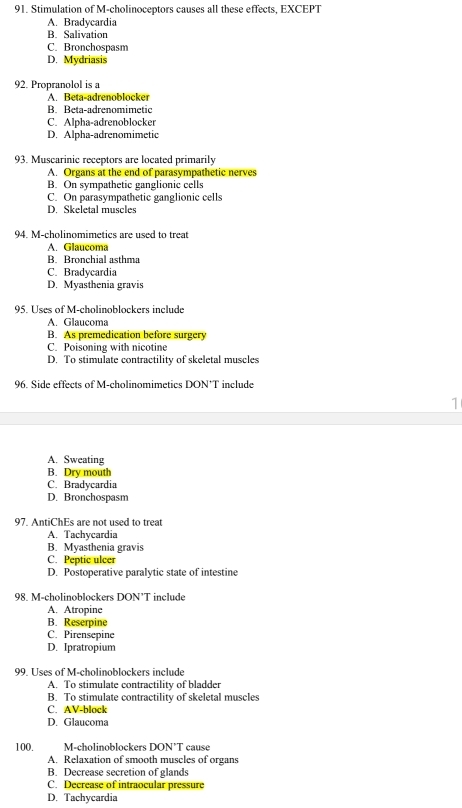 Stimulation of M-cholinoceptors causes all these effects, EXCEPT
A. Bradycardia
B. Salivation
C. Bronchospasm
D. Mydriasis
92. Propranolol is a
A. Beta-adrenoblocker
B. Beta-adrenomimetic
C. Alpha-adrenoblocker
D. Alpha-adrenomimetic
93. Muscarinic receptors are located primarily
A. Organs at the end of parasympathetic nerves
B. On sympathetic ganglionic cells
C. On parasympathetic ganglionic cells
D. Skeletal muscles
94. M-cholinomimetics are used to treat
A. Glaucoma
B. Bronchial asthma
C. Bradycardia
D. Myasthenia gravis
95. Uses of M-cholinoblockers include
A. Glaucoma
B. As premedication before surgery
C. Poisoning with nicotine
D. To stimulate contractility of skeletal muscles
96. Side effects of M-cholinomimetics DON*T include
1
A. Sweating
B. Dry mouth
C. Bradycardia
D. Bronchospasm
97. AntiChEs are not used to treat
A. Tachycardia
B. Myasthenia gravis
C. Peptic ulcer
D. Postoperative paralytic state of intestine
98. M-cholinoblockers DON’T include
A. Atropine
B. Reserpine
C. Pirensepine
D. Ipratropium
99. Uses of M-cholinoblockers include
A. To stimulate contractility of bladder
B. To stimulate contractility of skeletal muscles
C. AV-block
D. Glaucoma
100. M-cholinoblockers DON’T cause
A. Relaxation of smooth muscles of organs
B. Decrease secretion of glands
C. Decrease of intraocular pressure
D. Tachycardia