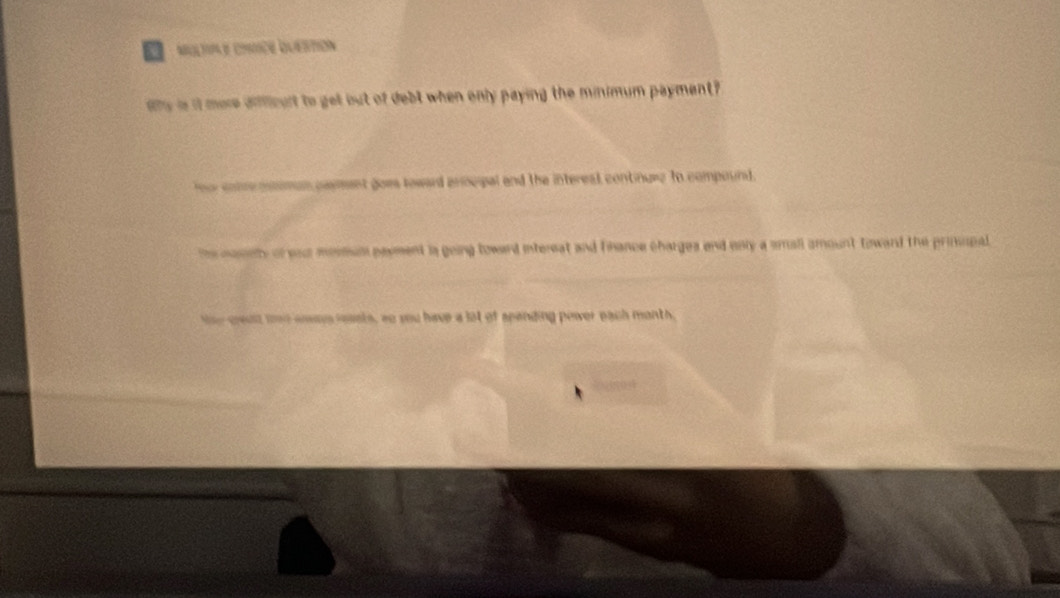 Multae cmtce Quértion
ahy is it more difficult to get but of debt when only paying the minimum payment?
tecotmpnimun payment goes toward procipal and the intereal continuee to compound.
the nasely of sacr mesmun payment is going toward intereat and fnance charges and only a small amount toward the prisipal
te cwulz ue aoys iessts, so you have a lot of spanding poiwer each month,