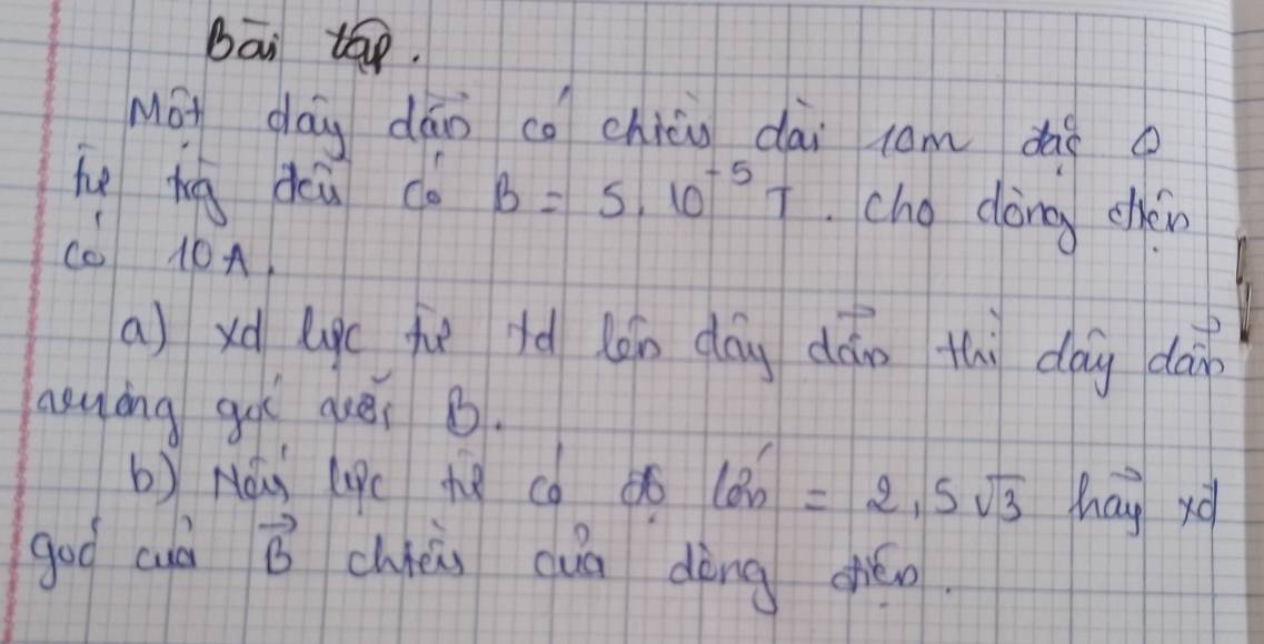 bāi tāp. 
Mot day dāo co chin dài com dàè o 
he bug deu co B=5.10^(-5)T cho dòng chèin 
(0 10A. 
a) xd ligc fuè iè lán dōg dán thì day dàin 
asuing gut auei B. 
b) Nà (c h8 co 6 tan '=2.5sqrt(3) hay xá 
goo culd vector B chhéi cuā dèng giǎo.