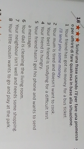 Scrivi una frase usando I7/ per fare una promessa 
o per offrirti di fare qualcosa in base alla situazione. 
1 Your friend has got no money for a bus ticket. 
I'll fend you some money. 
2 Your mum is tired and doesn't want to cook. 
3 Your best friend is studying for a difficult test. 
4 Your friend is hungry. 
5 Your friend hasn’t got his phone and wants to send 
a message. 
6 Your dad is cleaning the living room. 
7 Your neighbour isn't well and needs some shopping. 
8 Your little cousin wants to go and play at the park.