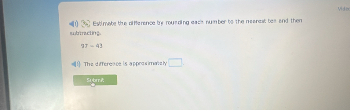 Vide 
Estimate the difference by rounding each number to the nearest ten and then 
subtracting.
97-43
The difference is approximately □. 
Sybmit