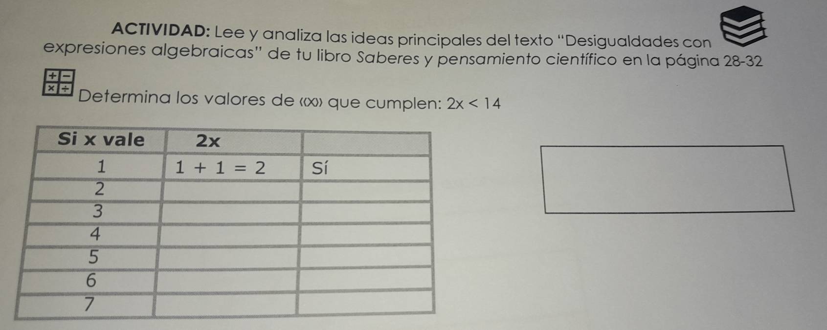 ACTIVIDAD: Lee y analiza las ideas principales del texto “Desigualdades con
expresiones algebraicas'' de tu libro Saberes y pensamiento científico en la página 28-32
+
×1÷ Determina los valores de «x» que cumplen: 2x<14</tex>