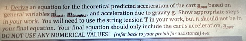 Derive an equation for the theoretical predicted acceleration of the cart aon based on 
general variables mes, Iwang, and acceleration due to gravity g. Show appropriate steps 
in your work. You will need to use the string tension T in your work, but it should not be in 
your final equation. Your final equation should only include the cart’s acceleration, a cr 
DO NOT USE ANY NUMERICAL VALUES! (refer back to your prelab for assistance) 4pts