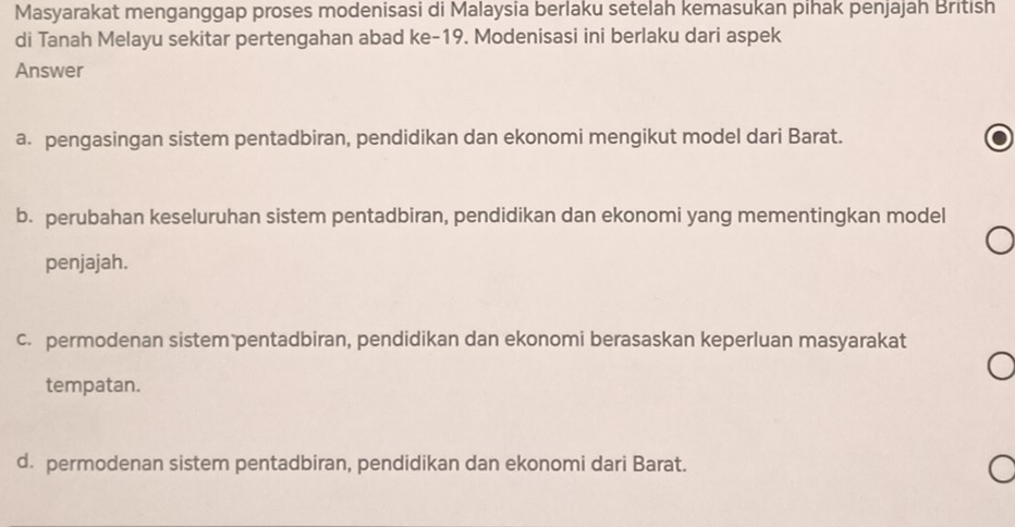 Masyarakat menganggap proses modenisasi di Malaysia berlaku setelah kemasukan pihak penjajah British
di Tanah Melayu sekitar pertengahan abad ke- 19. Modenisasi ini berlaku dari aspek
Answer
a. pengasingan sistem pentadbiran, pendidikan dan ekonomi mengikut model dari Barat.
b. perubahan keseluruhan sistem pentadbiran, pendidikan dan ekonomi yang mementingkan model
penjajah.
c. permodenan sistem pentadbiran, pendidikan dan ekonomi berasaskan keperluan masyarakat
tempatan.
d. permodenan sistem pentadbiran, pendidikan dan ekonomi dari Barat.