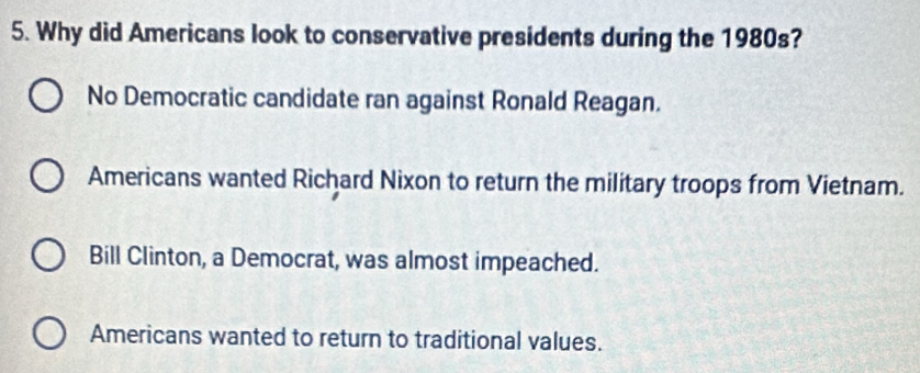 Why did Americans look to conservative presidents during the 1980s?
No Democratic candidate ran against Ronald Reagan.
Americans wanted Richard Nixon to return the military troops from Vietnam.
Bill Clinton, a Democrat, was almost impeached.
Americans wanted to return to traditional values.