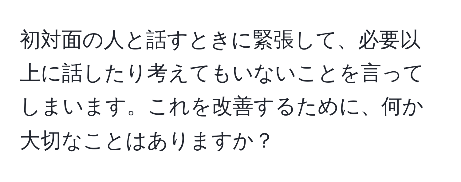 初対面の人と話すときに緊張して、必要以上に話したり考えてもいないことを言ってしまいます。これを改善するために、何か大切なことはありますか？