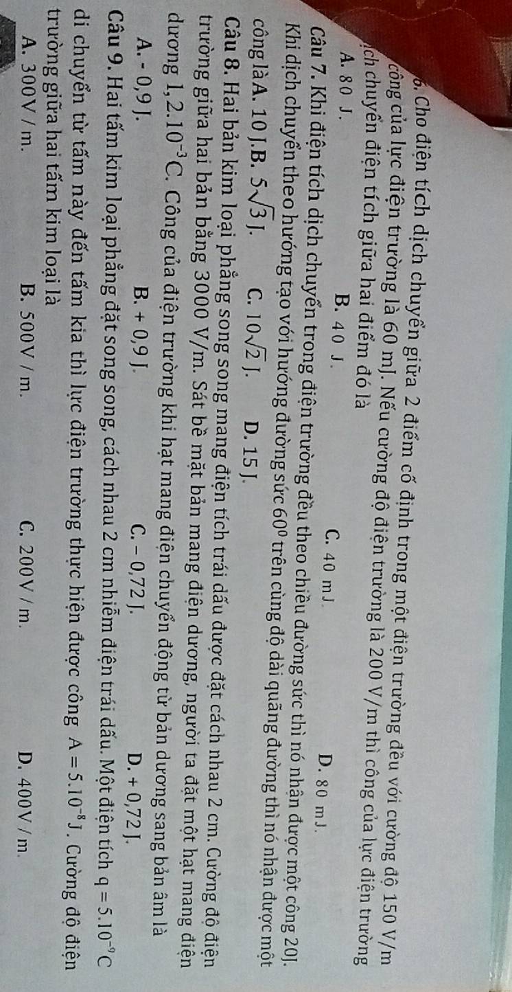 Cho điện tích dịch chuyển giữa 2 điểm cố định trong một điện trường đều với cường độ 150 V/m
công của lực điện trường là 60 mJ. Nếu cường độ điện trường là 200 V/m thì công của lực điện trường
Dáịch chuyển điện tích giữa hai điểm đó là
A. 8 0 J .
B. 4 0 J . C. 40 m J D. 80 mJ.
Câu 7. Khi điện tích dịch chuyển trong điện trường đều theo chiều đường sức thì nó nhận được một công 20J.
Khi dịch chuyển theo hướng tạo với hướng đường sức 60° trên cùng độ dài quãng đường thì nó nhận được một
công làA. 10 J.B. 5sqrt(3)J. C. 10sqrt(2)J. D. 15 J.
Câu 8. Hai bản kim loại phẳng song song mang điện tích trái dấu được đặt cách nhau 2 cm. Cường độ điện
trường giữa hai bản bằng 3000 V/m. Sát bề mặt bản mang điện dương, người ta đặt một hạt mang điện
dương 1, 2.10^(-3)C. Công của điện trường khi hạt mang điện chuyển động từ bản dương sang bản âm là
A. - 0,9 J. B. + 0,9 J. C. - 0,72 J. D. + 0,72 J.
Câu 9. Hai tấm kim loại phẳng đặt song song, cách nhau 2 cm nhiễm điện trái dấu. Một điện tích q=5.10^(-9)C
di chuyển từ tấm này đến tấm kia thì lực điện trường thực hiện được công A=5.10^(-8)J. Cường độ điện
trường giữa hai tấm kim loại là
A. 300V / m. B. 500V / m. C. 200V / m. D. 400V / m.