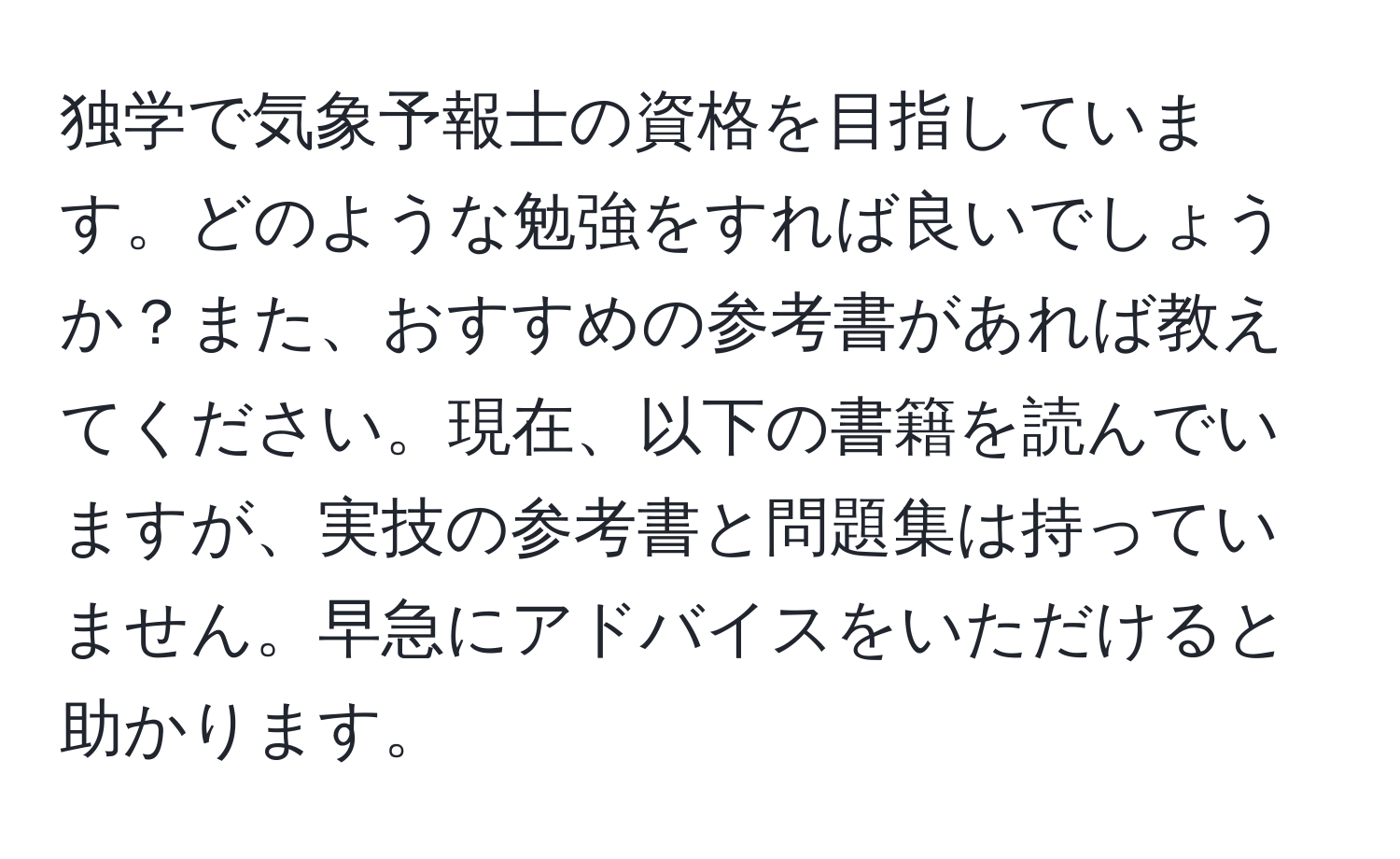 独学で気象予報士の資格を目指しています。どのような勉強をすれば良いでしょうか？また、おすすめの参考書があれば教えてください。現在、以下の書籍を読んでいますが、実技の参考書と問題集は持っていません。早急にアドバイスをいただけると助かります。