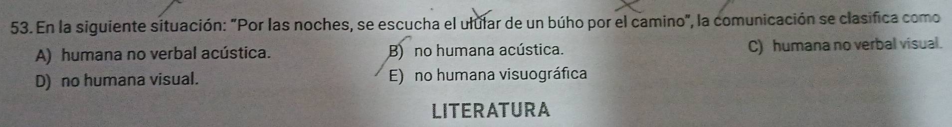 En la siguiente situación: "Por las noches, se escucha el ulular de un búho por el camino", la comunicación se clasifica como
A) humana no verbal acústica. B) no humana acústica. C) humana no verbal visual.
D) no humana visual. E) no humana visuográfica
LITERATURA