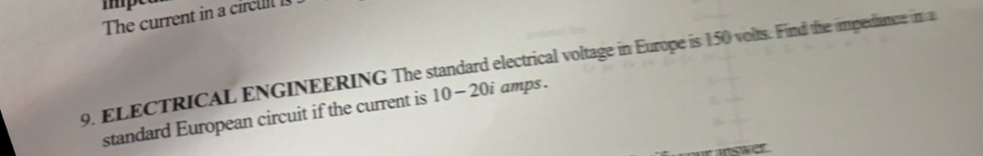 The current in a circu 
9. ELECTRICAL ENGINEERING The standard electrical voltage in Europe is 150 volts. Find the impedance in a 
standard European circuit if the current is 10 -20i amps . 
inswer