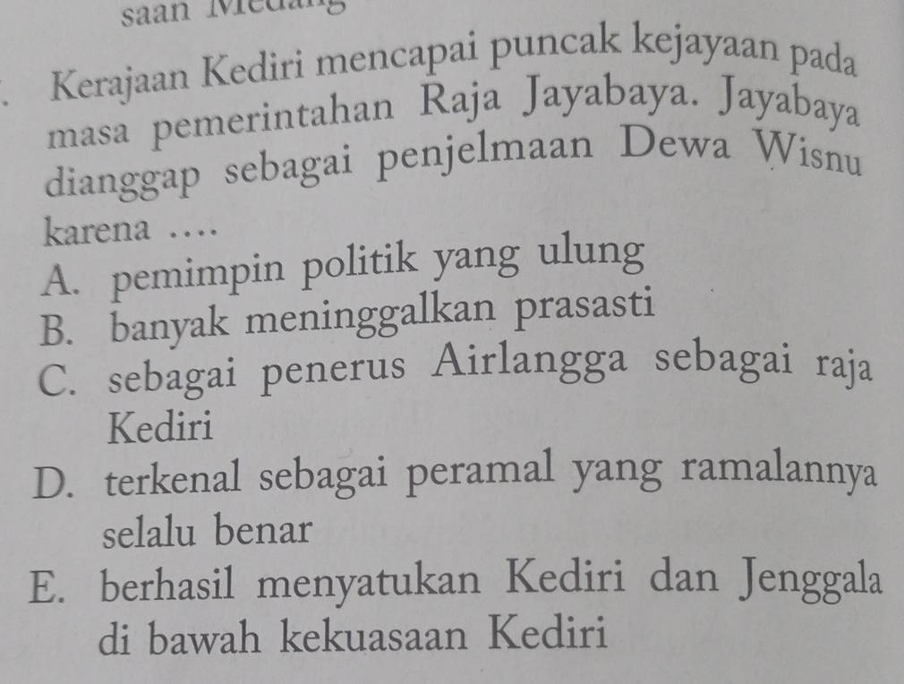 saan Medang
. Kerajaan Kediri mencapai puncak kejayaan pada
masa pemerintahan Raja Jayabaya. Jayabaya
dianggap sebagai penjelmaan Dewa Wisnu
karena …
A. pemimpin politik yang ulung
B. banyak meninggalkan prasasti
C. sebagai penerus Airlangga sebagai raja
Kediri
D. terkenal sebagai peramal yang ramalannya
selalu benar
E. berhasil menyatukan Kediri dan Jenggala
di bawah kekuasaan Kediri