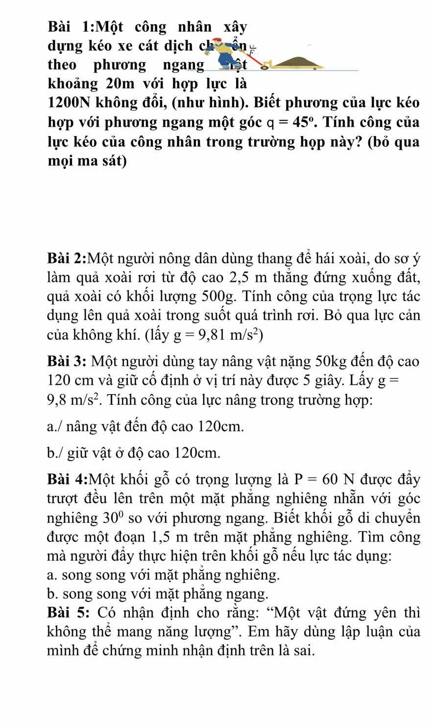 Một công nhân xây
dựng kéo xe cát dịch ch on
theo phương ngang
khoảng 20m với hợp lực là
1200N không đổi, (như hình). Biết phương của lực kéo
hợp với phương ngang một góc q=45°. Tính công của
lực kéo của công nhân trong trường họp này? (bỏ qua
mọi ma sát)
Bài 2:Một người nông dân dùng thang để hái xoài, do sơ ý
làm quả xoài rơi từ độ cao 2,5 m thăng đứng xuống đất,
quả xoài có khối lượng 500g. Tính công của trọng lực tác
dụng lên quả xoài trong suốt quá trình rơi. Bỏ qua lực cản
của không khí. (lấy g=9,81m/s^2)
Bài 3: Một người dùng tay nâng vật nặng 50kg đến độ cao
120 cm và giữ cố định ở vị trí này được 5 giây. Lấy g=
9,8m/s^2.  Tính công của lực nâng trong trường hợp:
a./ nâng vật đến độ cao 120cm.
b./ giữ vật ở độ cao 120cm.
Bài 4:Một khối gỗ có trọng lượng là P=60 N được đẩy
trượt đều lên trên một mặt phẳng nghiêng nhẵn với góc
nghiêng 30° so với phương ngang. Biết khối gỗ di chuyển
được một đoạn 1,5 m trên mặt phẳng nghiêng. Tìm công
mà người đẩy thực hiện trên khối gỗ nếu lực tác dụng:
a. song song với mặt phẳng nghiêng.
b. song song với mặt phẳng ngang.
Bài 5: Có nhận định cho rằng: “Một vật đứng yên thì
không thể mang năng lượng". Em hãy dùng lập luận của
mình để chứng minh nhận định trên là sai.