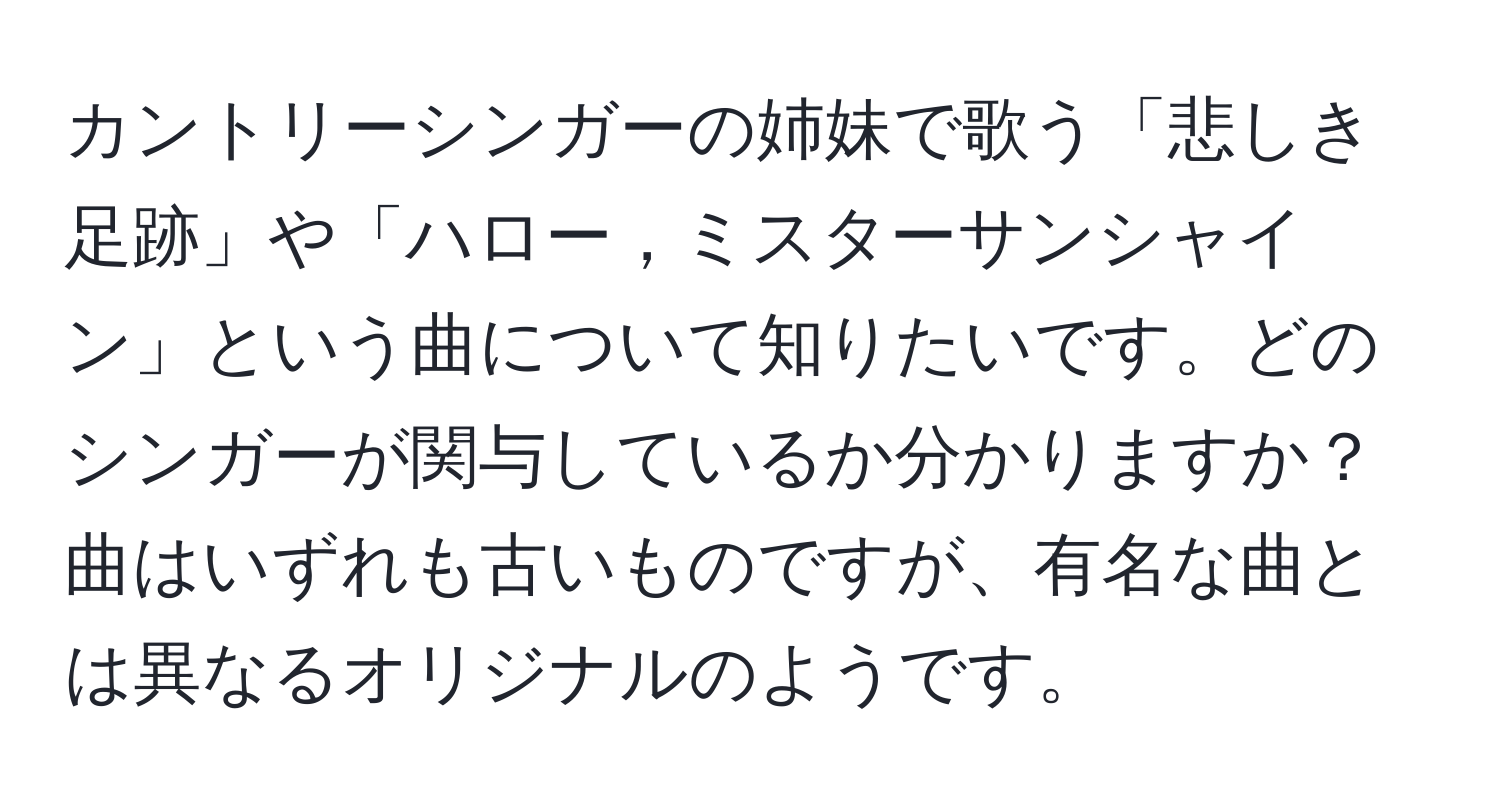 カントリーシンガーの姉妹で歌う「悲しき足跡」や「ハロー，ミスターサンシャイン」という曲について知りたいです。どのシンガーが関与しているか分かりますか？曲はいずれも古いものですが、有名な曲とは異なるオリジナルのようです。