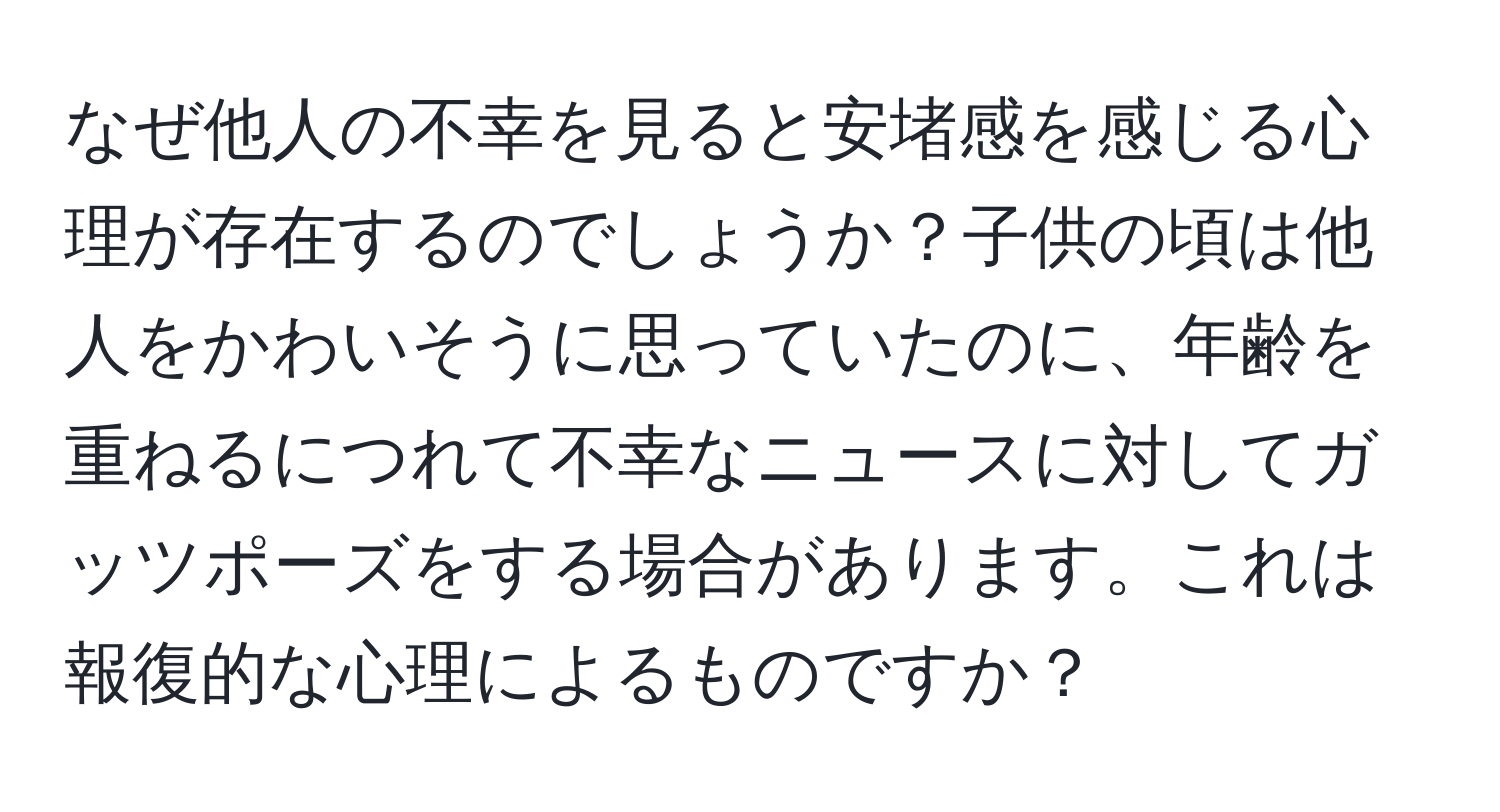 なぜ他人の不幸を見ると安堵感を感じる心理が存在するのでしょうか？子供の頃は他人をかわいそうに思っていたのに、年齢を重ねるにつれて不幸なニュースに対してガッツポーズをする場合があります。これは報復的な心理によるものですか？