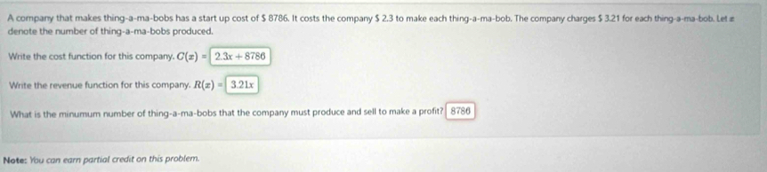 A company that makes thing-a-ma-bobs has a start up cost of $ 8786. It costs the company $ 2.3 to make each thing-a-ma-bob. The company charges $ 3.21 for each thing-a-ma-bob. Letæ 
denote the number of thing-a-ma-bobs produced. 
Write the cost function for this company. C(x)=2.3x+8786
Write the revenue function for this company. R(x)=3.21x
What is the minumum number of thing-a-ma-bobs that the company must produce and sell to make a profit? 8786
Note: You can earn partial credit on this problem.