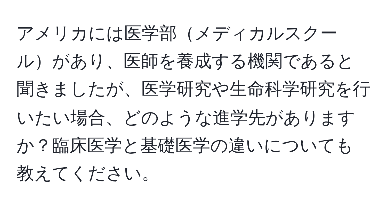 アメリカには医学部メディカルスクールがあり、医師を養成する機関であると聞きましたが、医学研究や生命科学研究を行いたい場合、どのような進学先がありますか？臨床医学と基礎医学の違いについても教えてください。