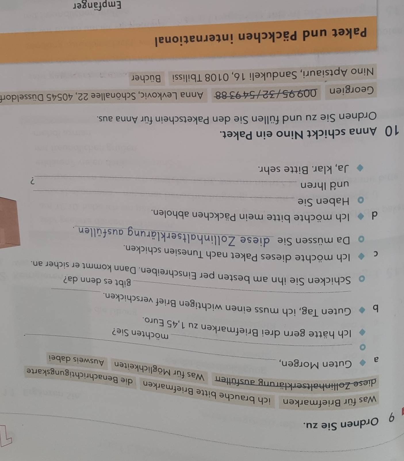 Ordnen Sie zu. 
Was für Briefmarken ich brauche bitte Briefmarken die Benachrichtigungskarte 
diese Zollinhaltserklärung ausfüllen Was für Möglichkeiten Ausweis dabei 
a 
_ 
Guten Morgen, 
_ 
möchten Sie? 
. 
Ich hätte gern drei Briefmarken zu 1,45 Euro. 
b 
_ 
_ 
Guten Tag, ich muss einen wichtigen Brief verschicken. 
gibt es denn da? 
Schicken Sie ihn am besten per Einschreiben. Dann kommt er sicher an. 
C 
Ich möchte dieses Paket nach Tunesien schicken. 
Da müssen Sie diese Zollinhaltserklärung ausfüllen . 
d Ich möchte bitte mein Päckchen abholen. 
Haben Sie_ 
und Ihren_ 
? 
Ja, klar. Bitte sehr. 
10 Anna schickt Nino ein Paket. 
Ordnen Sie zu und füllen Sie den Paketschein für Anna aus. 
Georgien . 009 95/ 32 / 54 93 88 Anna Levkovic, Schönallee 22, 40545 Düsseldorf 
Nino Aptsiauri, Sandukeli 16, 0108 Tbilissi Bücher 
Paket und Päckchen international 
Empfänger