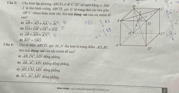 Cho hình lập phương ABCD.A' B'C'D' có cạnh bằng a . Gọi 
I là tâm hình vuông ABCD, gọi G là trọng tâm của tam giác
AB'C (tham khảo hình vẽ). Xét tính đúng- sai của các mệnh đề
sau?.
a) vector AB+vector AD+vector AA'=vector AC'
b) overline GA+overline GB'+overline GC=2overline GI.
c) overline AB+overline AD=overline A'C'
d) vector BD'=2vector BG.
Câu 4: :Cho tứ diện ABCD, gọi M, N lần lượt là trung điểm AD, BC . 
Xét tính đúng- sai của các mệnh đề sau?
a) vector AB,vector DC,vector MN đồng phẳng.
b) overline AB,overline AC,overline MN không đồng phẳng.
c) overline AN,overline CM,overline MN đồng phẳng.
d) vector BD,vector AC,vector MN đồng phẳng.
BÌNH MINH - NÚT NGUỒN KHA! MỚ TUƠNG LAI
5