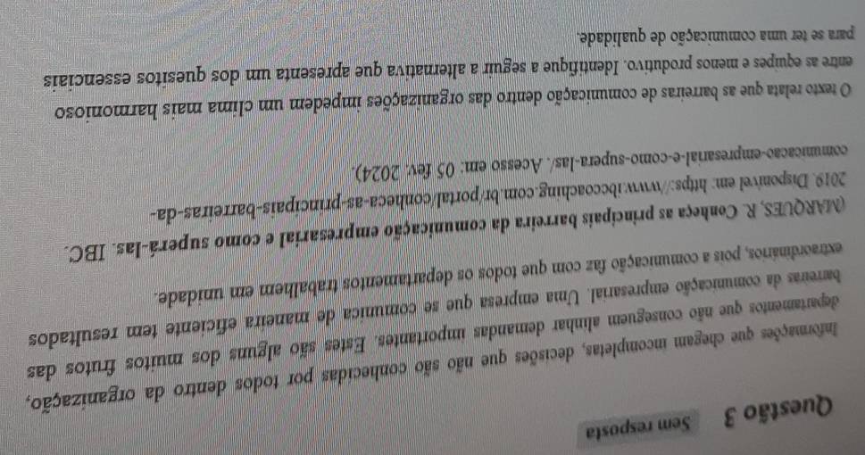 Sem resposta 
Informações que chegam incompletas, decisões que não são conhecidas por todos dentro da organização, 
departamentos que não conseguem alinhar demandas importantes. Estes são alguns dos muitos frutos das 
barreiras da comunicação empresarial. Uma empresa que se comunica de maneira eficiente tem resultados 
extraordinários, pois a comunicação faz com que todos os departamentos trabalhem em unidade. 
(MARQUES, R. Conheça as principais barreira da comunicação empresarial e como superá-las. IBC. 
2019. Disponivel em: https://www.ibccoaching.com.br/portal/conheca-as-principais-barreiras-da- 
comunicacao-empresarial-e-como-supera-las/. Acesso em: 05 fev. 2024). 
O texto relata que as barreiras de comunicação dentro das organizações impedem um clima mais harmonioso 
entre as equipes e menos produtivo. Identifique a seguir a alternativa que apresenta um dos quesitos essenciais 
para se ter uma comunicação de qualidade.