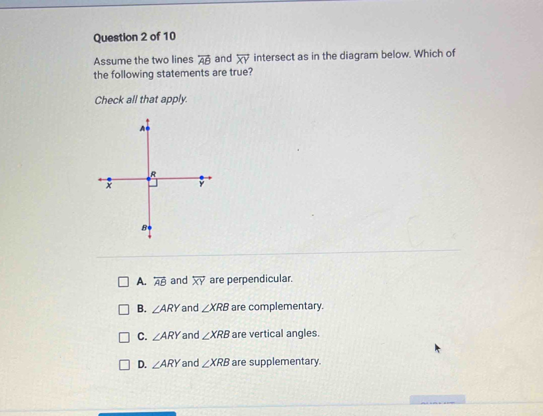 Assume the two lines overleftrightarrow AB and overleftrightarrow XY intersect as in the diagram below. Which of
the following statements are true?
Check all that apply.
A. overleftrightarrow AB and overleftrightarrow XY are perpendicular.
B. ∠ ARY and ∠ XRB are complementary.
C. ∠ ARY and ∠ XRB are vertical angles.
D. ∠ ARY and ∠ XRB are supplementary.