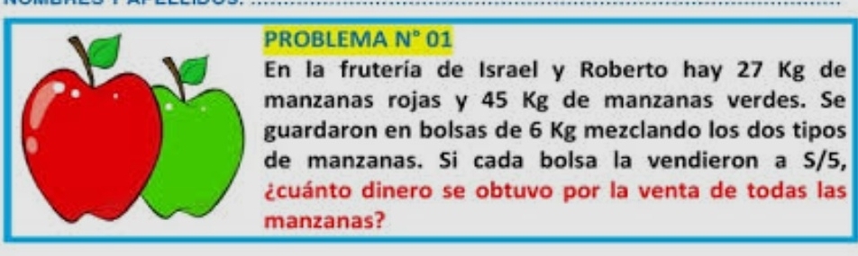 ROBLEMA N° 01 
n la frutería de Israel y Roberto hay 27 Kg de 
anzanas rojas y 45 Kg de manzanas verdes. Se 
uardaron en bolsas de 6 Kg mezclando los dos tipos 
e manzanas. Si cada bolsa la vendieron a S/5, 
cuánto dinero se obtuvo por la venta de todas las 
anzanas?