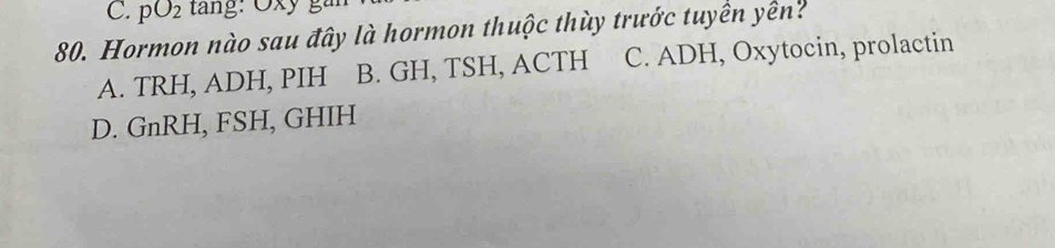 pO_2
80. Hormon nào sau đây là hormon thuộc thùy trước tuyển yên?
A. TRH, ADH, PIH B. GH, TSH, ACTH C. ADH, Oxytocin, prolactin
D. GnRH, FSH, GHIH