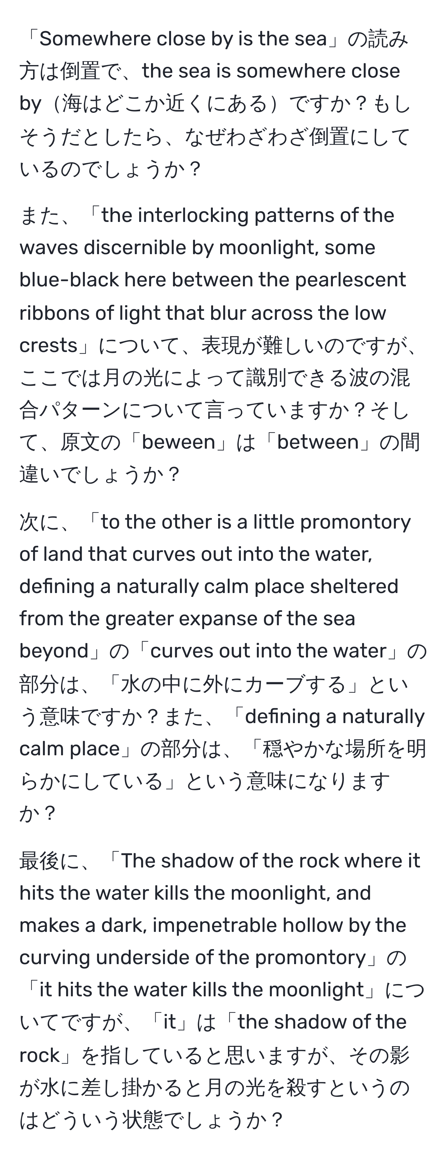 「Somewhere close by is the sea」の読み方は倒置で、the sea is somewhere close by海はどこか近くにあるですか？もしそうだとしたら、なぜわざわざ倒置にしているのでしょうか？

また、「the interlocking patterns of the waves discernible by moonlight, some blue-black here between the pearlescent ribbons of light that blur across the low crests」について、表現が難しいのですが、ここでは月の光によって識別できる波の混合パターンについて言っていますか？そして、原文の「beween」は「between」の間違いでしょうか？

次に、「to the other is a little promontory of land that curves out into the water, defining a naturally calm place sheltered from the greater expanse of the sea beyond」の「curves out into the water」の部分は、「水の中に外にカーブする」という意味ですか？また、「defining a naturally calm place」の部分は、「穏やかな場所を明らかにしている」という意味になりますか？

最後に、「The shadow of the rock where it hits the water kills the moonlight, and makes a dark, impenetrable hollow by the curving underside of the promontory」の「it hits the water kills the moonlight」についてですが、「it」は「the shadow of the rock」を指していると思いますが、その影が水に差し掛かると月の光を殺すというのはどういう状態でしょうか？