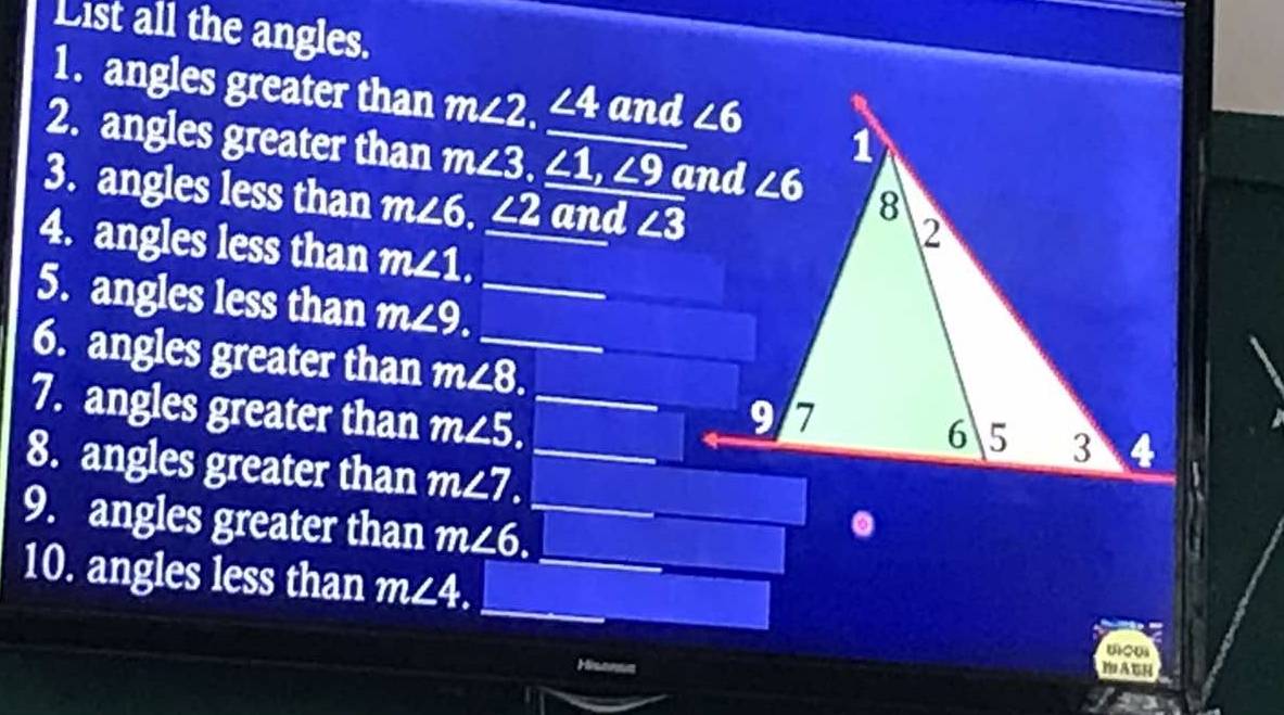 List all the angles.
1. angles greater than m∠ 2 a ∠ 4 and
2. angles greater than m∠ 3,∠ 1,∠ 9
3. angles less than m∠ 6,_ ∠ 2 and ∠ 3
4. angles less than m∠ 1.
5. angles less than m∠ 9.
6. angles greater than m∠ 8.
7. angles greater than m∠ 5.
8. angles greater than m∠ 7.
9. angles greater than m∠ 6.
10. angles less than m∠ 4.
Hisonsa MAGH